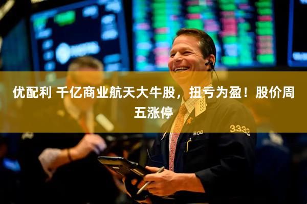 优配利 千亿商业航天大牛股,扭亏为盈!股价周五涨停