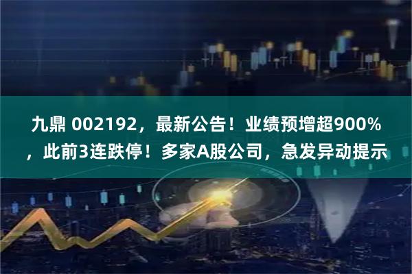 九鼎 002192，最新公告！业绩预增超900%，此前3连跌停！多家A股公司，急发异动提示