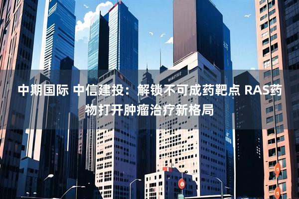 中期国际 中信建投：解锁不可成药靶点 RAS药物打开肿瘤治疗新格局