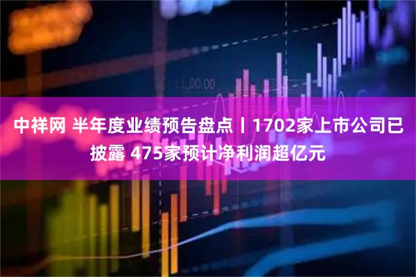 中祥网 半年度业绩预告盘点丨1702家上市公司已披露 475家预计净利润超亿元
