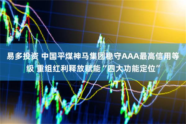 易多投资 中国平煤神马集团稳守AAA最高信用等级 重组红利释放赋能“四大功能定位”