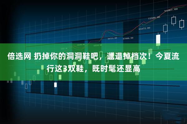 倍选网 扔掉你的洞洞鞋吧，邋遢掉档次！今夏流行这3双鞋，既时髦还显高
