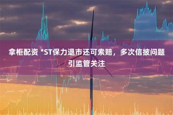 拿柜配资 *ST保力退市还可索赔，多次信披问题引监管关注