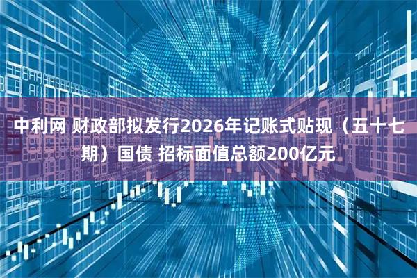 中利网 财政部拟发行2026年记账式贴现（五十七期）国债 招标面值总额200亿元