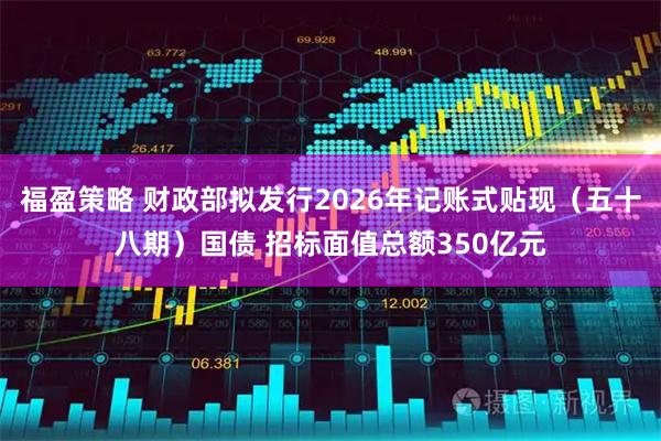 福盈策略 财政部拟发行2026年记账式贴现（五十八期）国债 招标面值总额350亿元